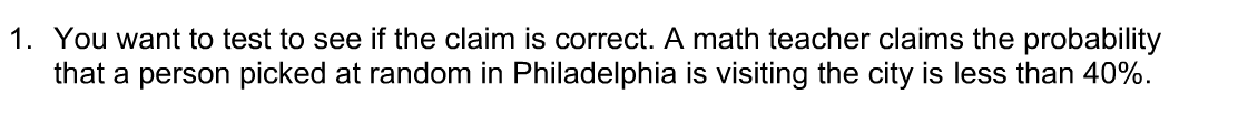 1. You want to test to see if the claim is correct. A math teacher claims the probability
that a person picked at random in Philadelphia is visiting the city is less than 40%.
