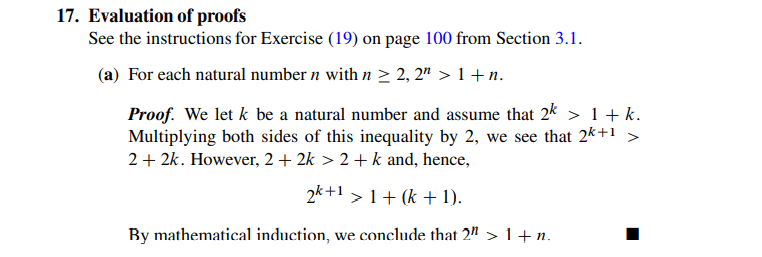 17. Evaluation of proofs
See the instructions for Exercise (19) on page 100 from Section 3.1.
(a) For each natural number n with n > 2, 2" > 1 +n.
Proof. We let k be a natural number and assume that 2k > 1 + k.
Multiplying both sides of this inequality by 2, we see that 2k+1 >
2+ 2k. However, 2 + 2k > 2 + k and, hence,
2k+1 > 1+ (k + 1).
By mathematical induction, we conclude that 2" >1+ n.
