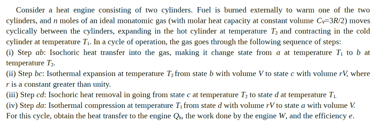 Consider a heat engine consisting of two cylinders. Fuel is burned externally to warm one of the two
cylinders, and n moles of an ideal monatomic gas (with molar heat capacity at constant volume Cy=3R/2) moves
cyclically between the cylinders, expanding in the hot cylinder at temperature T2 and contracting in the cold
cylinder at temperature T1. In a cycle of operation, the gas goes through the following sequence of steps:
(i) Step ab: Isochoric heat transfer into the gas, making it change state from a at temperature T1 to b at
temperature T,.
(ii) Step bc: Isothermal expansion at temperature T, from state b with volume V to state c with volume rV, where
r is a constant greater than unity.
(iii) Step cd: Isochoric heat removal in going from state c at temperature T2 to state d at temperature T1.
(iv) Step da: Isothermal compression at temperature Ti from state d with volume rV to state a with volume V.
For this cycle, obtain the heat transfer to the engine Qh, the work done by the engine W, and the efficiency e.

