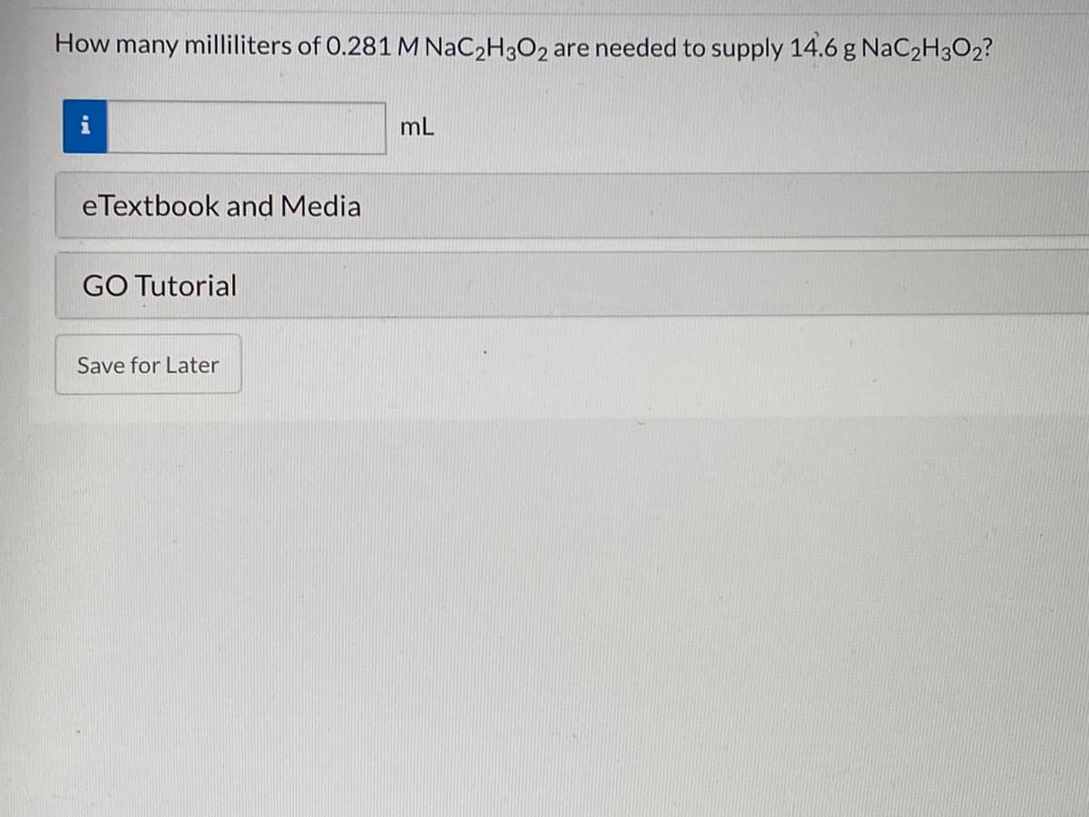 How many milliliters of 0.281 M NaC2H3O2 are needed to supply 14.6 g NaC2H3O2?
i
mL
eTextbook and Media
GO Tutorial
Save for Later
