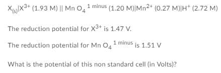 Xglx3+ (1.93 M) || Mn O, 1 minus (1.20 M)|Mn²* (0.27 M)|H* (2.72 M)
The reduction potential for X3+ is 1.47 V.
The reduction potential for Mn O,1 minus is 1.51 V
What is the potential of this non standard cell (in Volts)?
