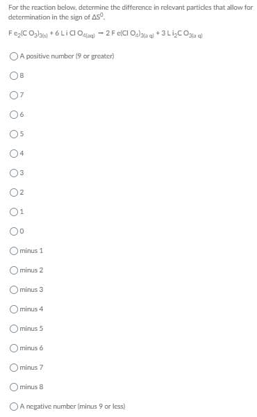 For the reaction below, determine the difference in relevant particles that allow for
determination in the sign of AS.
FelCOgla +6Lia O - 2F elCI O,laae +3Li,coa
