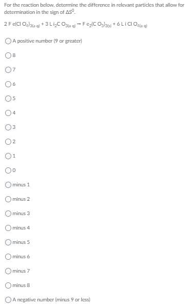 For the reaction below, determine the difference in relevant particles that allow for
determination in the sign of AS°.
2 F e(CI O,lala q) + 3 LiŞC Ogia aj - Feg(C Olau + 6 LICI Ola al
OA positive number (9 or greater)
8
O5
02
3.
