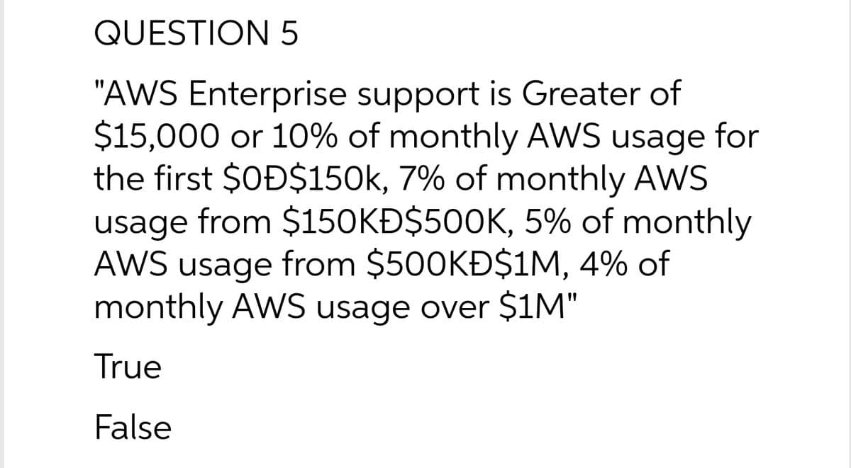 QUESTION 5
"AWS Enterprise support is Greater of
$15,000 or 10% of monthly AWS usage for
the first $OĐ$150k, 7% of monthly AWS
usage from $150KĐ$500K, 5% of monthly
AWS usage from $500KĐ$1M, 4% of
monthly AWS usage over $1M"
True
False

