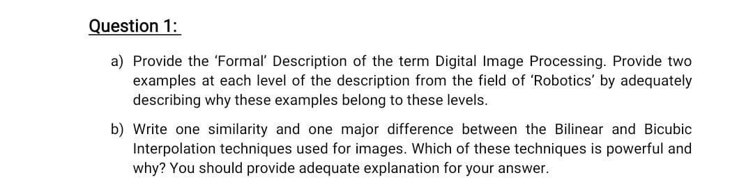 Question 1:
a) Provide the 'Formal' Description of the term Digital Image Processing. Provide two
examples at each level of the description from the field of 'Robotics' by adequately
describing why these examples belong to these levels.
b) Write one similarity and one major difference between the Bilinear and Bicubic
Interpolation techniques used for images. Which of these techniques is powerful and
why? You should provide adequate explanation for your answer.
