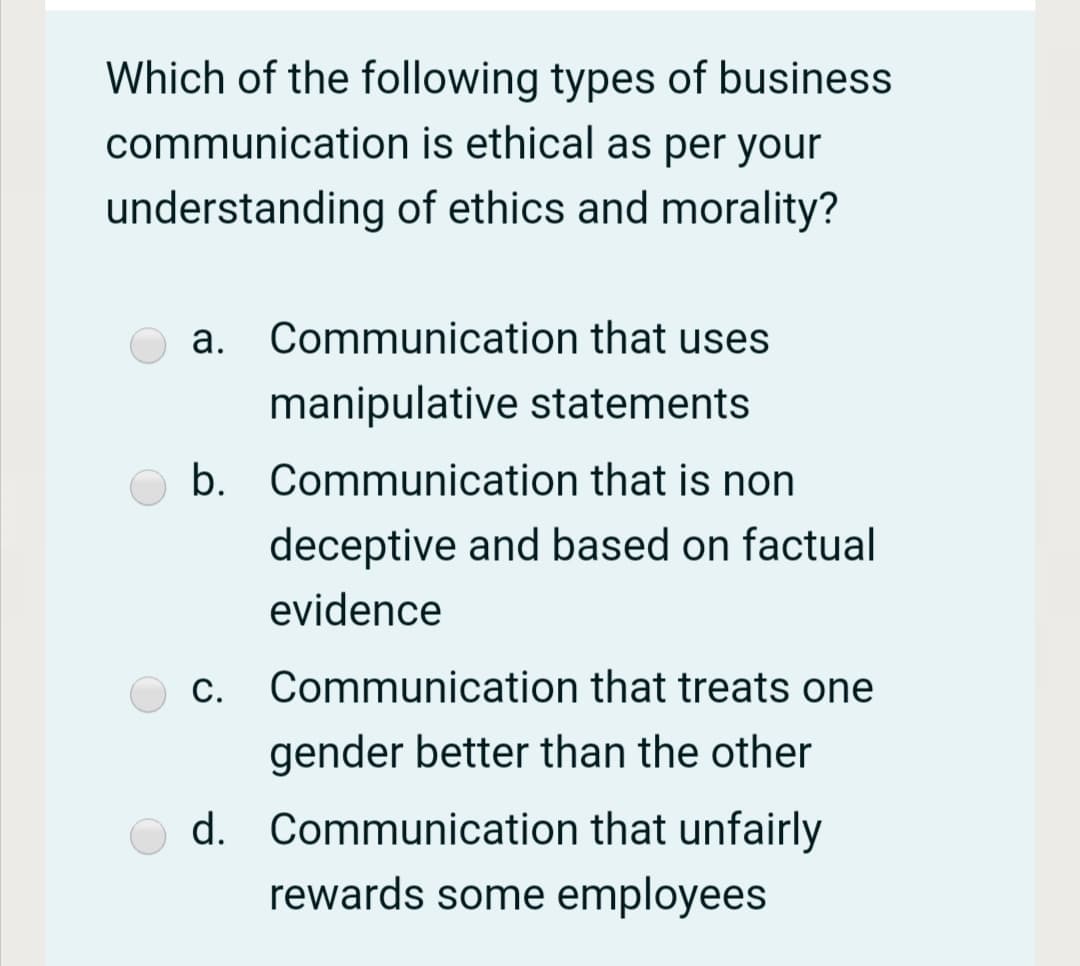 Which of the following types of business
communication is ethical as per your
understanding of ethics and morality?
a. Communication that uses
manipulative statements
b. Communication that is non
deceptive and based on factual
evidence
c. Communication that treats one
С.
gender better than the other
d. Communication that unfairly
rewards some employees
