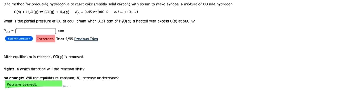 One method for producing hydrogen is to react coke (mostly solid carbon) with steam to make syngas, a mixture of CO and hydrogen
C(s) + H20(g) = co(g) + H2(g)
K, = 0.45 at 900 K
AH = +131 kJ
What is the partial pressure of CO at equilibrium when 3.31 atm of H,0(g) is heated with excess C(s) at 900 K?
Pco =
atm
Submit Answer
Incorrect. Tries 6/99 Previous Tries
After equilibrium is reached, CO(g) is removed.
right: In which direction will the reaction shift?
no change: Will the equilibrium constant, K, increase or decrease?
You are correct.
