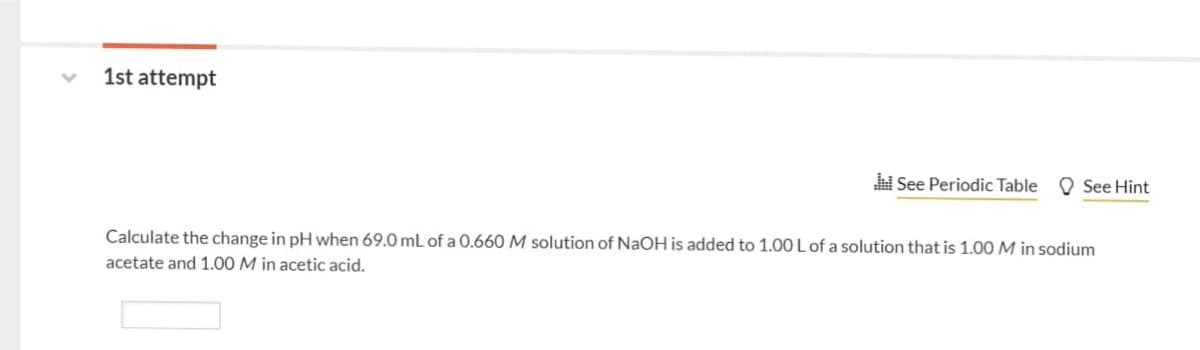 1st attempt
i See Periodic Table
O See Hint
Calculate the change in pH when 69.0 mL of a 0.660 M solution of NaOH is added to 1.00 L of a solution that is 1.00 M in sodium
acetate and 1.00 M in acetic acid.
