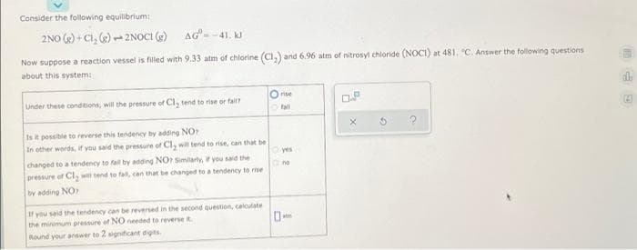 Consider the following equilibrium:
2NO () + Ci, e) - 2NOCI (e)
AG--41. kJ
Now suppose a reaction vessel is filled with 9.33 atm of chlorine (Ci,) and 6.96 atm of nitrosyl chloride (NOCI) at 481. "C. Answer the following questions
about this system:
O rise
Under these conditions, will the pressure of Cl, tend to rise or fall?
Is it possible to reverse this tendency by adding NO
In other words, if you said the pressure of Cl, will tend to rise, can that be
yes
changed to a tendency to fall by adding NOr Similarly, you said the
no
pressure of Cl, will tend to fall, can that be changed to a tendency to me
by adding NO
If you said the tendency can be reverned in the second question, calculate
the minimum pressure of NO needed to reverse it
atm
Round your arswer to 2 significant digits.
