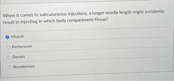 When it comes to subcutaneous injections, a longer needle length might accidently
result in injecting in which body compartment/tissue?
Muscle
Peritoneum
Dermis
Bloodstream
