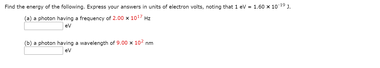 -19
Find the energy of the following. Express your answers in units of electron volts, noting that 1 eV = 1.60 × 10°
J.
(a) a photon having a frequency of 2.00 x 1017 Hz
ev
(b) a photon having a wavelength of 9.00 × 102 nm
eV
