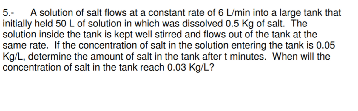 A solution of salt flows at a constant rate of 6 L/min into a large tank that
5.-
initially held 50 L of solution in which was dissolved 0.5 Kg of salt. The
solution inside the tank is kept well stirred and flows out of the tank at the
same rate. If the concentration of salt in the solution entering the tank is 0.05
Kg/L, determine the amount of salt in the tank after t minutes. When will the
concentration of salt in the tank reach 0.03 Kg/L?
