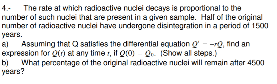 The rate at which radioactive nuclei decays is proportional to the
number of such nuclei that are present in a given sample. Half of the original
number of radioactive nuclei have undergone disintegration in a period of 1500
4.-
years.
а)
Assuming that Q satisfies the differential equation Q' = -rQ, find an
expression for Q(1) at any time t, if Q(0) = Qo- (Show all steps.)
b)
What percentage of the original radioactive nuclei will remain after 4500
years?
