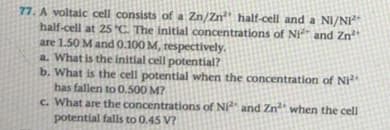 77. A voltaic cell consists of a Zn/Zn half-cell and a NI/NI
half-cell at 25s C. The initlal concentrations of NI and Zn
are 1.50 M and 0.100 M, respectively.
a. What is the initial cell potential?
b. What is the cell potential when the concentration of Ni
has fallen to 0.500 M?
c. What are the concentrations of Ni and Zn when the cell
potential falls to 0.45 V?
