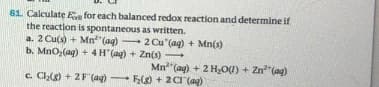 61. Calculate E for each balanced redox reaction and determine if
the reaction is spontaneous as written.
a. 2 Cu(s + Mn"(ag) 20Cu (ag) + Mn(s)
b. MnO,(ag) + 4H"(ag) + Zn(s)
Mn"(ag) + 2 HO0) + Zn"(ag)
c. Co + 2F (a) FO + 2ar(a)
