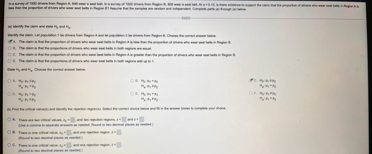 In a survey of 1000 drivers from Region A, 849 wear a seat belt. In a survey of 1000 drivers from Region B, 908 wear a seat belt. At a=0.10, is there evidence to support the claim that the proportion of drivers who wear seat belts in Region A is
less than the proportion of drivers who wear seat belts in Region B? Assume that the samples are random and independent. Complete parts (a) through (e) below.
(a) Identify the claim and state Ho and H.
Identify the claim. Let population 1 be drivers from Region A and let population 2 be drivers from Region B. Choose the correct answer below.
A. The claim is that the proportion of drivers who wear seat belts in Region A is less than the proportion of drivers who wear seat belts
Region B.
O B. The claim is that the proportions of drivers who wear seat belts in both regions are equal.
OC. The claim is that the proportion of drivers who wear seat belts in Region A is greater than the proportion of drivers who wear seat belts in Region B.
O D. The claim is that the proportions of drivers who wear seat belts in both regions add up to 1.
State H, and H. Choose the correct answer below.
OA. Hg: P1 SP2
H: P, > P2
O D. Ho: P1> P2
H: P, SP2
C. Họ: P1 2 P2
H P, <P2
OF. Ho: P1 *P2
H P=P2
O B. Ho: P < P2
OE Ho: P =P2
H P, P2
(b) Find the critical value(s) and identify the rejection region(s). Select the correct choice below and fill in the answer boxes to complete your choice.
O A. There are two critical values, zo =, and two rejection regions, z< and z>-
(Use a comma to separate answers as needed. Round to two decimal places as needed.)
O B. There is one critical value, zo =, and one rejection region, z>.
(Round to two decimal places as needed.)
OC. There is one critical value, zo=, and one rejection region, z<.
(Round to two decimal places as needed.)
