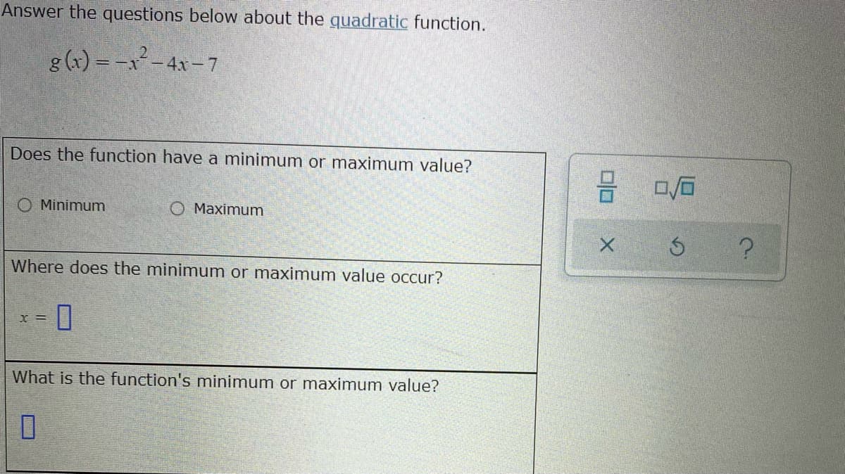 Answer the questions below about the quadratic function.
g (x) = -x-4x – 7
Does the function have a minimum or maximum value?
O Minimum
O Maximum
Where does the minimum or maximum value occur?
X%3D
What is the function's minimum or maximum value?
