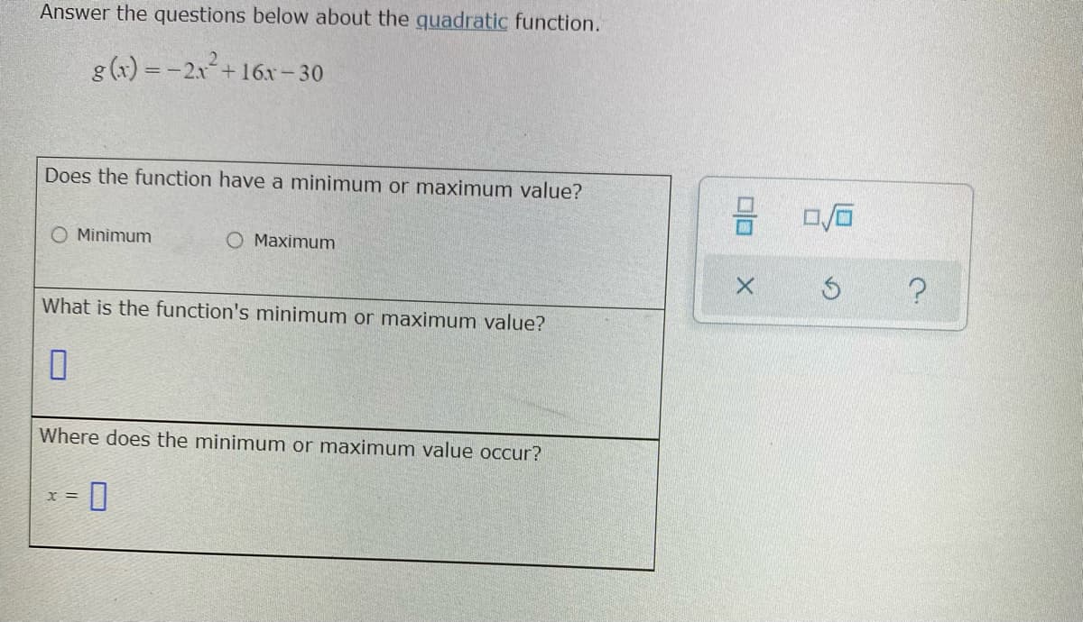 Answer the questions below about the quadratic function.
g (x) = -21+16r- 30
Does the function have a minimum or maximum value?
O Minimum
O Maximum
What is the function's minimum or maximum value?
Where does the minimum or maximum value occur?
