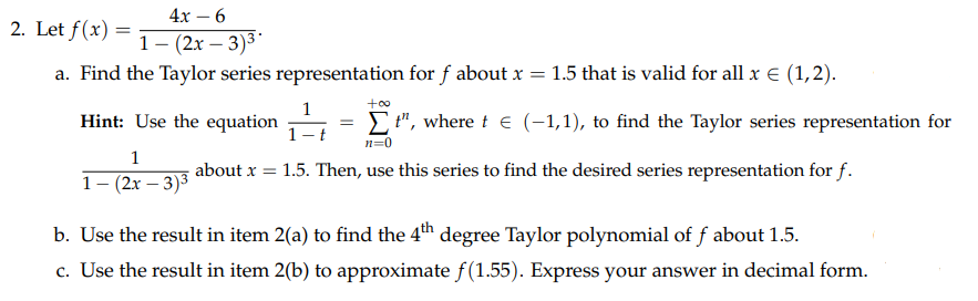 4х — 6
2. Let f(x) =
1- (2х — 3)3*
a. Find the Taylor series representation for f about x = 1.5 that is valid for all x E (1,2).
+o0
1
Hint: Use the equation
1- t
E ", where t e (-1,1), to find the Taylor series representation for
n=0
1
about x = 1.5. Then, use this series to find the desired series representation for f.
1- (2x – 3)3
b. Use the result in item 2(a) to find the 4th degree Taylor polynomial of f about 1.5.
c. Use the result in item 2(b) to approximate f(1.55). Express your answer in decimal form.
