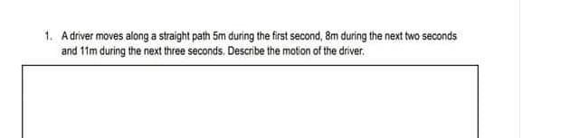 1. Adriver moves along a straight path 5m during the first second, 8m during the next two seconds
and 11m during the next three seconds. Describe the motion of the driver.
