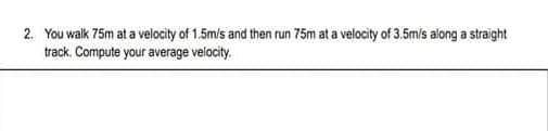2. You walk 75m at a velocity of 1.5m/s and then run 75m at a velocity of 3.5mis along a straight
track. Compute your average velocity.
