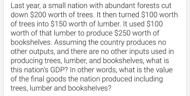 Last year, a small nation with abundant forests cut
down $200 worth of trees. It then turned $100 worth
of trees into $150 worth of lumber. It used $100
worth of that lumber to produce $250 worth of
bookshelves. Assuming the country produces no
other outputs, and there are no other inputs used in
producing trees, lumber, and bookshelves, what is
this nation's GDP? In other words, what is the value
of the final goods the nation produced including
trees, lumber and bookshelves?
