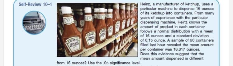 Self-Review 10-1
Heinz, a manufacturer of ketchup, uses a
particular machine to dispense 16 ounces
of its ketchup into containers. From many
years of experience with the particular
dispensing machine, Heinz knows the
amount of product in each container
follows a normal distribution with a mean
of 16 ounces and a standard deviation
HEINZ
TOMATO
ETCHUP
of 0.15 ounce. A sample of 50 containers
filled last hour revealed the mean amount
per container was 16.017 ounces.
Does this evidence suggest that the
mean amount dispensed is different
from 16 ounces? Use the .05 significance level.
