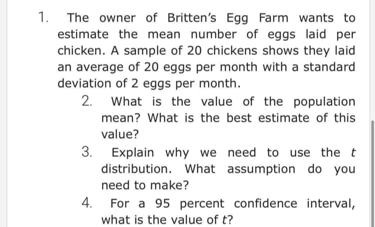 1.
The owner of Britten's Egg Farm wants to
estimate the mean number of eggs laid per
chicken. A sample of 20 chickens shows they laid
an average of 20 eggs per month with a standard
deviation of 2 eggs per month.
2.
What is the value of the population
mean? What is the best estimate of this
value?
3.
we need to use the t
Explain why
distribution. What assumption do you
need to make?
4.
For a 95 percent confidence interval,
what is the value of t?
