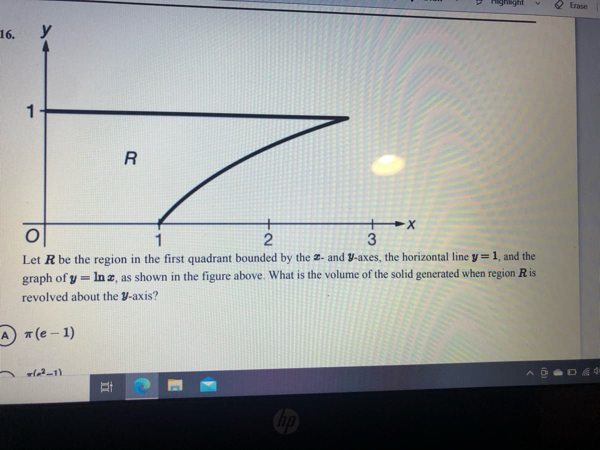 Highlight
Erase
16.
1
2
3
Let R be the region in the first quadrant bounded by the x- and Y-axes, the horizontal line y = 1, and the
In a, as shown in the figure above. What is the volume of the solid generated when region R is
graph of y =
revolved about the Y-axis?
A T (e - 1)
