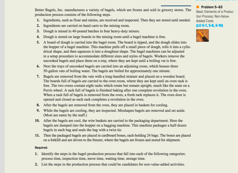 Problem 5-63
Better Bagels, Inc. manufactures a variety of bagels, which are frozen and sold in grocery stores. The Basic Elements of a Produc-
production process consists of the following steps.
tion Process; Non-Value-
1. Ingredients, such as flour and raisins, are received and inspected. Then they are stored until needed. Added Costs
(LO 5-7, 5-8, 5-10)
2. Ingredients are carried on hand carts to the mixing room.
3. Dough is mixed in 40-pound batches in four heavy-duty mixers.
4. Dough is stored on large boards in the mixing room until a bagel machine is free.
5. A board of dough is carried into the bagel room. The board is tipped, and the dough slides into
the hopper of a bagel machine. This machine pulls off a small piece of dough, rolls it into a cylin-
drical shape, and then squeezes it into a doughnut shape. The bagel machines can be adjusted
in a setup procedure to accommodate different sizes and styles of bagels. Workers remove the
uncooked bagels and place them on a tray, where they are kept until a boiling vat is free.
6. Next the trays of uncooked bagels are carried into an adjoining room, which houses three
50-gallon vats of boiling water. The bagels are boiled for approximately one minute.
7. Bagels are removed from the vats with a long-handled strainer and placed on a wooden board.
The boards full of bagels are carried to the oven room, where they are kept until an oven rack is
free. The two ovens contain eight racks which rotate but remain upright, much like the seats on a
Ferris wheel. A rack full of bagels is finished baking after one complete revolution in the oven.
When a rack full of bagels is removed from the oven, a fresh rack replaces it. The oven door is
opened and closed as each rack completes a revolution in the oven.
8. After the bagels are removed from the oven, they are placed in baskets for cooling.
9. While the bagels are cooling, they are inspected. Misshapen bagels are removed and set aside.
(Most are eaten by the staff.)
10. After the bagels are cool, the wire baskets are carried to the packaging department. Here the
bagels are dumped into the hopper on a bagging machine. This machine packages a half-dozen
bagels in each bag and seals the bag with a twist tie.
11. Then the packaged bagels are placed in cardboard boxes, each holding 24 bags. The boxes are placed
on a forklift and are driven to the freezer, where the bagels are frozen and stored for shipment.
Required:
1. Identify the steps in the bagel-production process that fall into each of the following categories:
process time, inspection time, move time, waiting time, storage time.
2. List the steps in the production process that could be candidates for non-value-added activities.
