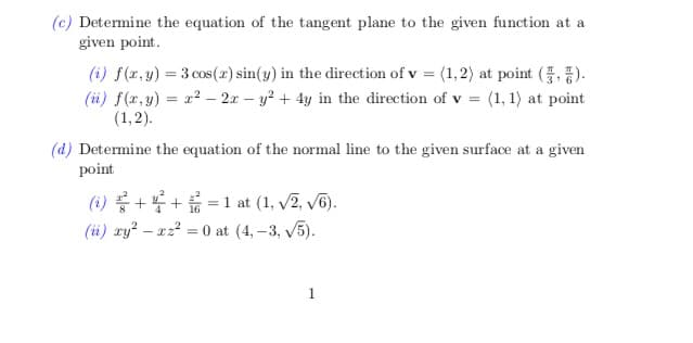(c) Determine the equation of the tangent plane to the given function at a
given point.
(i) f(r,y) = 3 cos(x) sin(y) in the direction of v = (1,2) at point (, ).
(iüi) f(x,y) = x? – 2x – y? + 4y in the direction of v = (1, 1) at point
(1,2).
(d) Determine the equation of the normal line to the given surface at a given
point
(i) ++=1 at (1, v2, v6).
(ü) xy? – x22 = 0 at (4, –3, v5).
1.

