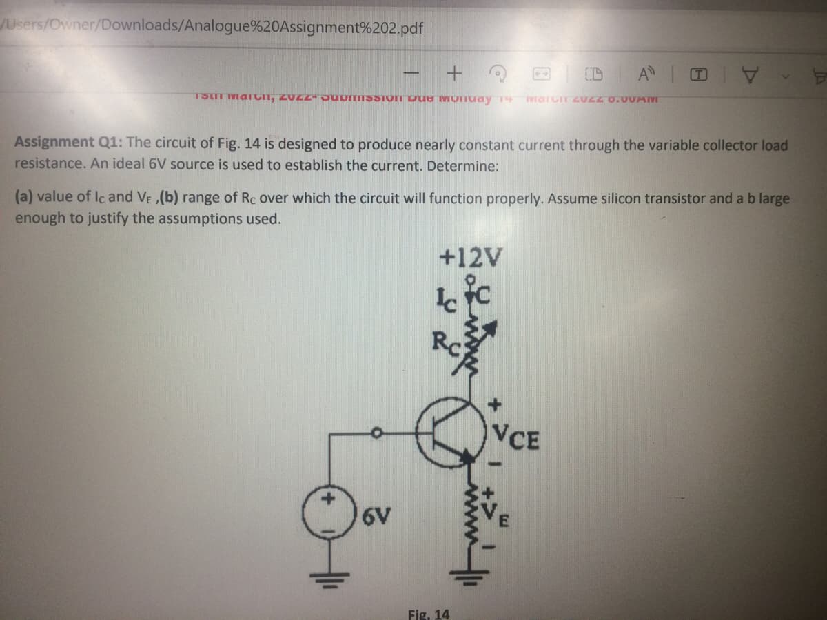 JUsers/Owner/Downloads/Analogue%20Assignment%202.pdf
A
T
TStT MarCIT, ZUZZ JuomISSTOTT Due Monuay
Assignment Q1: The circuit of Fig. 14 is designed to produce nearly constant current through the variable collector load
resistance. An ideal 6V source is used to establish the current. Determine:
(a) value of Ic and VE ,(b) range of Rc over which the circuit will function properly. Assume silicon transistor and a b large
enough to justify the assumptions used.
+12V
VCE
6V
Fig, 14
