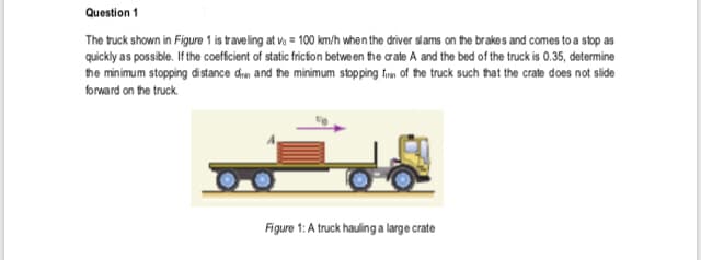 Question 1
The truck shown in Figure 1 is traveling at vo = 100 km/h when the driver slams on the brakes and comes to a stop as
quickly as possible. If the coefficient of static fricion between the crate A and the bed of the truck is 0.35, determine
the minimum stopping distance drm and the minimum stopping frm of the truck such that the crate does not slide
forward on the truck.
Figure 1: A truck hauling a large crate
