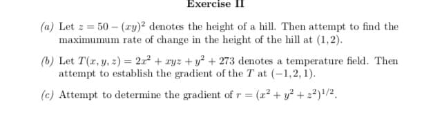 Exercise II
(a) Let z = 50 – (ry)2 denotes the height of a hill. Then attempt to find the
maximumum rate of change in the height of the hill at (1,2).
(b) Let T(r, y, z) = 2x² + ryz + y² + 273 denotes a temperature field. Then
attempt to establish the gradient of the T at (-1,2, 1).
(c) Attempt to determine the gradient of r =
(2² + y² + z²)'/².

