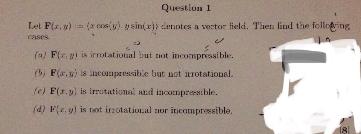 Question 1
Let F(r, y):= (x cos(y), y sin(x)) denotes a vector field. Then find the follofving
cases.
(a) F(r, y) is irrotational but not incompressible.
(b) F(r, y) is incompressible but not irrotational.
(c) F(r, y) is irrotational and incompressible.
(d) F(x,y) is not irrotational nor incompressible.
8]
