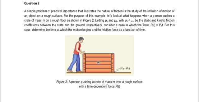 Question 2
A simple problem of pradical importance that illstrates the nature of fricion is the study of the initiafion of motion of
an object on a rough surface. For the purpose of this example, lefs look at what happens when a person pushes a
crate of mass m on a rough floor as shown in Figure 2. Letting u, and u, with u. < pn, be the static and kinetic friction
coeffcients between the crate and the ground, respe ctively, consider a case in which the force P() = Pat. For this
case, determine the time at which the moton begins and the friction force as a function of time.
Figure 2: A person pushing a crate of mass m over a rough surface
with a time-dependent force PI)
