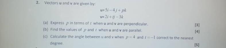 2. Vectors u and v are given by:
u=5i-4j+pk
v=21+tj-3k
(a) Express p in terms of
when u and v are perpendicular.
when u and v are parallel.
[3]
(b) Find the values of p and
[4]
(c) Calculate the angle between u and v when p=4 and 1=-1 correct to the nearest
degree.
[5]