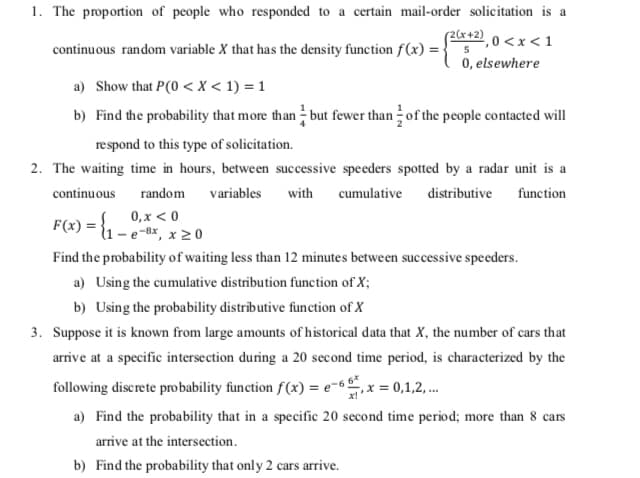 1. The proportion of people who responded to a certain mail-order solicitation is a
(2(x+2) , 0 <x < 1
0, elsewhere
continuous random variable X that has the density function f(x) =
a) Show that P(0 < x < 1) = 1
b) Find the probability that more than - but fewer than of the people contacted will
respond to this type of solicitation.
2. The waiting time in hours, between successive speeders spotted by a radar unit is a
continuous
random
variables
with
cumulative distributive function
0, x < 0
F(x) = {1 – e-Bx, x 2 0
Find the probability of waiting less than 12 minutes between successive speeders.
a) Using the cumulative distribution function of X;
b) Using the probability distrībutive function of X
3. Suppose it is known from large amounts of historical data that X, the number of cars that
arrive at a specific intersection during a 20 second time period, is characterized by the
following discrete pro bability function f(x) = e-x = 0,1,2,.
a) Find the probability that in a specific 20 second time period; more than 8 cars
arrive at the intersection.
b) Find the probability that only 2 cars arrive.
