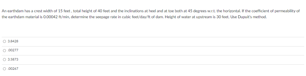 An earthdam has a crest width of 15 feet , total height of 40 feet and the inclinations at heel and at toe both at 45 degrees w.r.t. the horizontal. If the coefficient of permeability of
the earthdam material is 0.00042 ft/min, determine the seepage rate in cubic feet/day/ft of dam. Height of water at upstream is 30 feet. Use Dupuit's method.
O 3.8428
O.00277
O 3.5873
O.00267
|oooo
