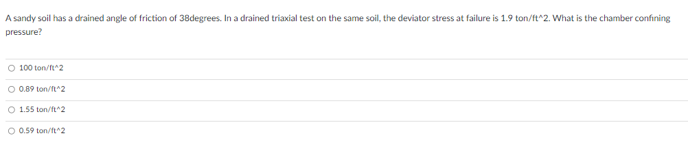 A sandy soil has a drained angle of friction of 38degrees. In a drained triaxial test on the same soil, the deviator stress at failure is 1.9 ton/ft^2. What is the chamber confining
pressure?
O 100 ton/ft^2
O 0.89 ton/ft^2
O 1.55 ton/ft^2
O 0.59 ton/ft^2
