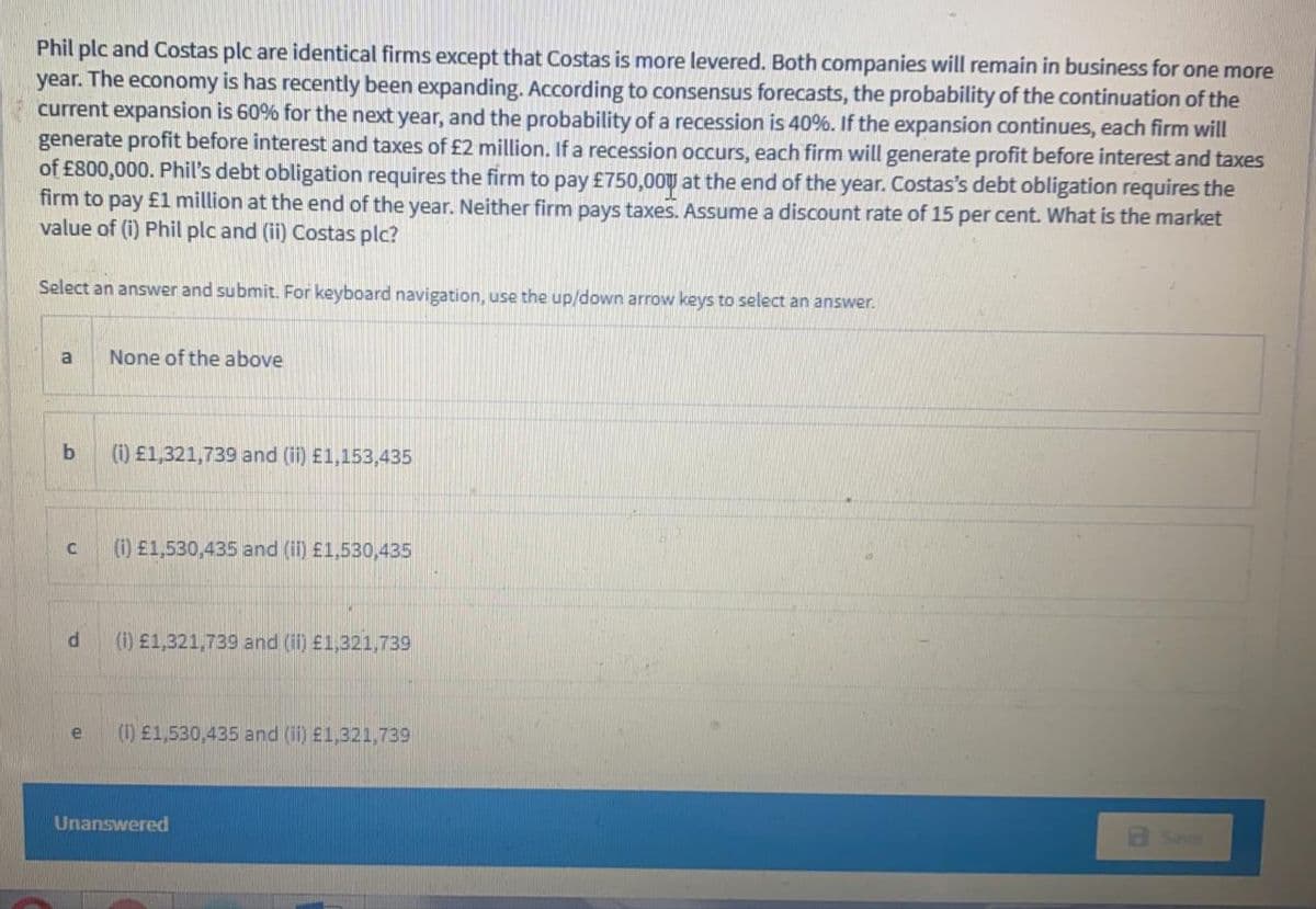 Phil plc and Costas plc are identical firms except that Costas is more levered. Both companies will remain in business for one more
year. The economy is has recently been expanding. According to consensus forecasts, the probability of the continuation of the
current expansion is 60% for the next year, and the probability of a recession is 40%. If the expansion continues, each firm will
generate profit before interest and taxes of £2 million. If a recession occurs, each firm will generate profit before interest and taxes
of £800,000. Phil's debt obligation requires the firm to pay £750,00 at the end of the year. Costas's debt obligation requires the
firm to pay £1 million at the end of the year. Neither firm pays taxes. Assume a discount rate of 15 per cent. What is the market
value of (i) Phil plc and (ii) Costas plc?
Select an answer and submit. For keyboard navigation, use the up/down arrow keys to select an answer.
None of the above
b
(i1) £1,321,739 and (i) £1,153,435
(1) £1,530,435 and (i) £1,530,435
d
(1) £1,321,739 and (il) £1,321,739
(1) £1,530,435 and (ii) £1,321,739
Unanswered
Save
