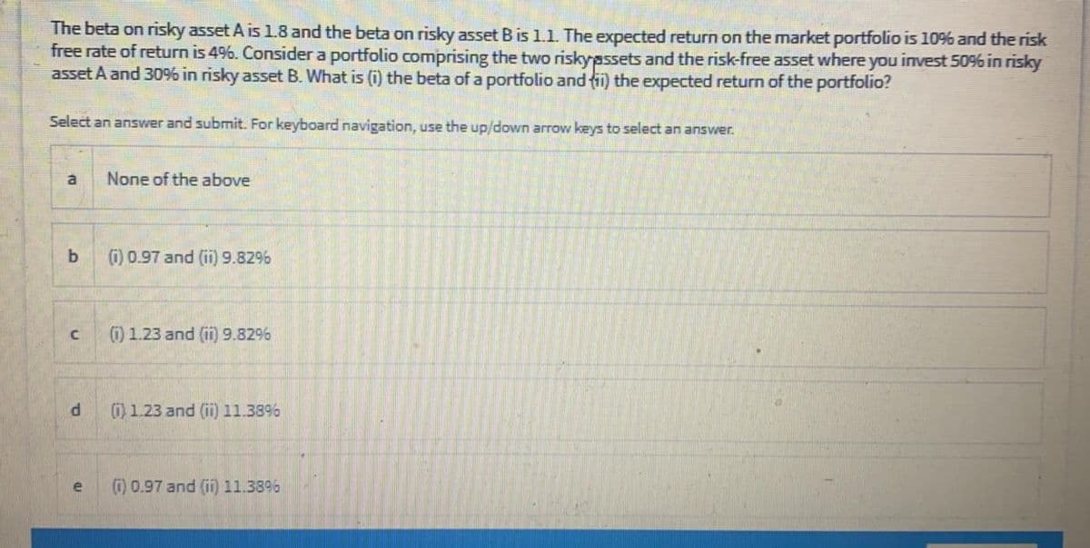 The beta on risky asset A is 1.8 and the beta on risky asset Bis 1.1. The expected return on the market portfolio is 10% and the risk
free rate of return is 4%. Consider a portfolio comprising the two riskypssets and the risk-free asset where you invest 50% in risky
asset A and 30% in risky asset B. What is (i) the beta of a portfolio and fi) the expected return of the portfolio?
Select an answer and submit. For keyboard navigation, use the up/down arrow keys to select an answer.
a
None of the above
b.
(i) 0.97 and (ii) 9.829%
(1) 1.23 and (ii) 9.8296
(1) 1.23 and (ii) 11.38%
) 0.97 and (ii) 11.38%
e
