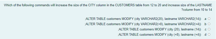 Which of the following commands will increase the size of the CITY column in the CUSTOMERS table from 12 to 20 and increase size of the LASTNAME
?column from 10 to 14
ALTER TABLE customers MODIFY (city VARCHAR2(20), lastname VARCHAR2(14)) a o
ALTER TABLE customers MODIFY (city VARCHAR2(+8), lastname VARCHAR2(+4)) b O
ALTER TABLE customers MODIFY (city (20), lastname (14)) .c O
ALTER TABLE customers MODIFY (city (+8), lastname (+4)) .d O
