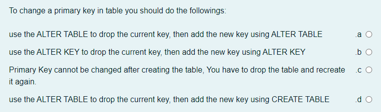 To change a primary key in table you should do the followings:
use the ALTER TABLE to drop the current key, then add the new key using ALTER TABLE
.a
use the ALTER KEY to drop the current key, then add the new key using ALTER KEY
.b O
Primary Key cannot be changed after creating the table, You have to drop the table and recreate
.c O
it again.
use the ALTER TABLE to drop the current key, then add the new key using CREATE TABLE
.d O
