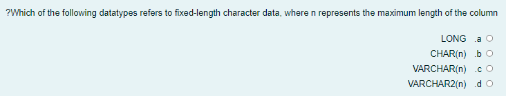 ?Which of the following datatypes refers to fixed-length character data, wheren represents the maximum length of the column
LONG a
CHAR(n) b O
VARCHAR(n) .c O
VARCHAR2(n) .d o
