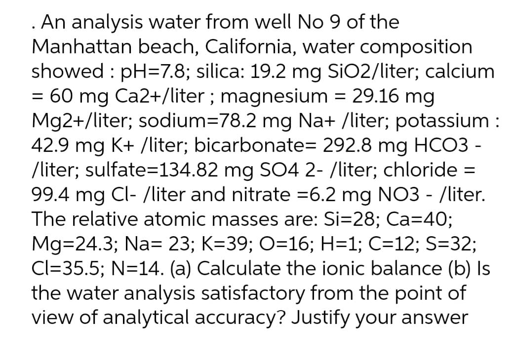 . An analysis water from well No 9 of the
Manhattan beach, California, water composition
showed : pH=7.8; silica: 19.2 mg SiO2/liter; calcium
= 60 mg Ca2+/liter ; magnesium = 29.16 mg
Mg2+/liter; sodium=78.2 mg Na+ /liter; potassium :
42.9 mg K+ /liter; bicarbonate= 292.8 mg HCO3 -
/liter; sulfate=134.82 mg S04 2- /liter; chloride =
99.4 mg Cl- /liter and nitrate =6.2 mg NO3 - /liter.
The relative atomic masses are: Si=28; Ca=40;
Mg=24.3; Na= 23; K=39; O=16; H=1; C=12; S=32;
Cl=35.5; N=14. (a) Calculate the ionic balance (b) Is
the water analysis satisfactory from the point of
view of analytical accuracy? Justify your answer
