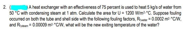 A heat exchanger with an effectiveness of 75 percent is used to heat 5 kg/s of water from
2. (
50 °C with condensing steam at 1 atm. Calculate the area for U = 1200 W/m2.°C. Suppose fouling
occurred on both the tube and shell side with the following fouling factors, Rwater = 0.0002 m2-°C/W,
and Risteam = 0.00009 m2. °C/W, what will be the new exiting temperature of the water?

