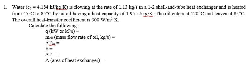 1. Water (c, = 4.184 kJ/kg K) is flowing at the rate of 1.13 kg/s in a 1-2 shell-and-tube heat exchanger and is heated
from 45°C to 85°C by an oil having a heat capacity of 1.95 kJ/kg K. The oil enters at 120°C and leaves at 85°C.
The overall heat-transfer coefficient is 300 W/m2-K.
Calculate the following:
q (kW or kJ/s) =
moil (mass flow rate of oil, kg/s) =
ATim =
F =
ATm =
A (area of heat exchanger) =
