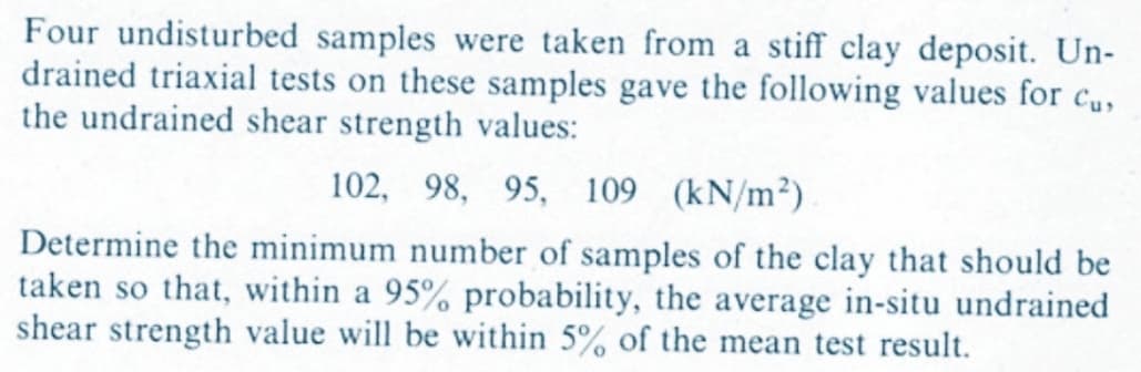 Four undisturbed samples were taken from a stiff clay deposit. Un-
drained triaxial tests on these samples gave the following values for cus
the undrained shear strength values:
102, 98, 95, 109 (kN/m²).
Determine the minimum number of samples of the clay that should be
taken so that, within a 95% probability, the average in-situ undrained
shear strength value will be within 5% of the mean test result.