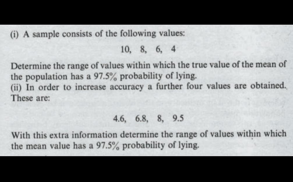 (i) A sample consists of the following values:
10, 8, 6, 4
Determine the range of values within which the true value of the mean of
the population has a 97.5% probability of lying.
(ii) In order to increase accuracy a further four values are obtained.
These are:
4.6, 6.8, 8, 9.5
With this extra information determine the range of values within which
the mean value has a 97.5% probability of lying.